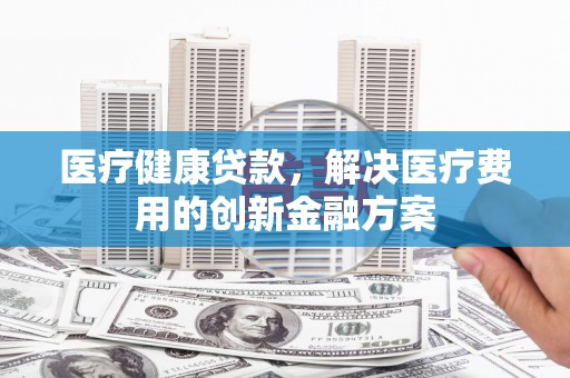 柳河医疗健康贷款，解决医疗费用的创新金融方案