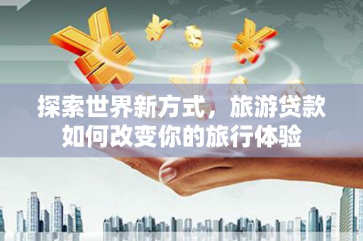 柳河探索世界新方式，旅游贷款如何改变你的旅行体验