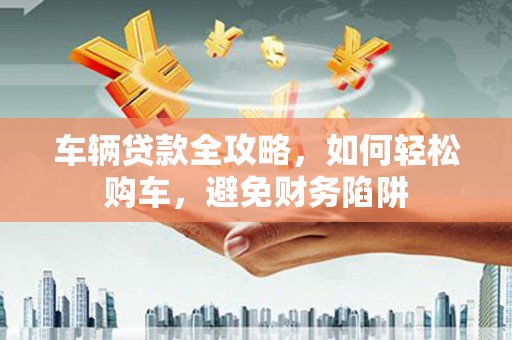 柳河车辆贷款全攻略，如何轻松购车，避免财务陷阱