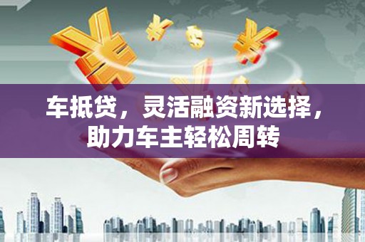 柳河车抵贷，灵活融资新选择，助力车主轻松周转
