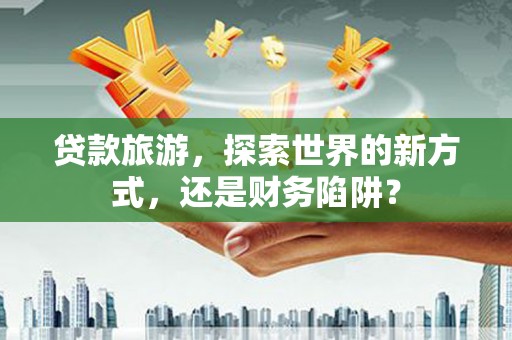 柳河贷款旅游，探索世界的新方式，还是财务陷阱？