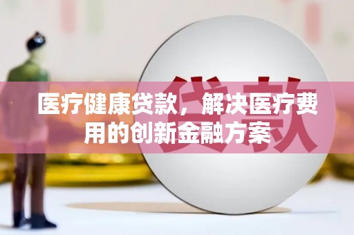 柳河医疗健康贷款，解决医疗费用的创新金融方案