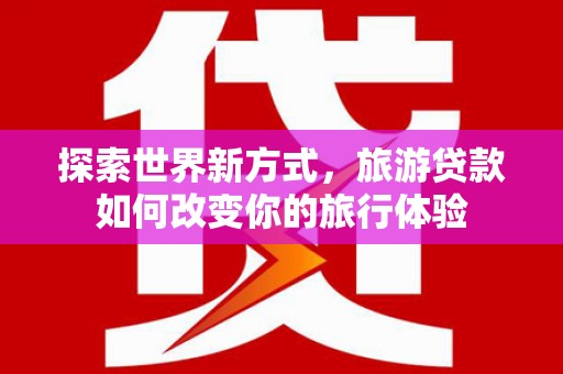 柳河探索世界新方式，旅游贷款如何改变你的旅行体验