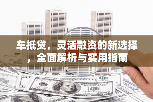 柳河车抵贷，灵活融资的新选择，全面解析与实用指南